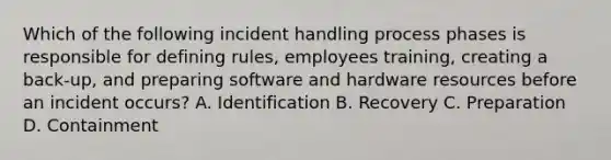 Which of the following incident handling process phases is responsible for defining rules, employees training, creating a back-up, and preparing software and hardware resources before an incident occurs? A. Identification B. Recovery C. Preparation D. Containment