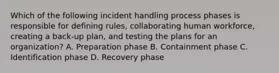 Which of the following incident handling process phases is responsible for defining rules, collaborating human workforce, creating a back-up plan, and testing the plans for an organization? A. Preparation phase B. Containment phase C. Identification phase D. Recovery phase