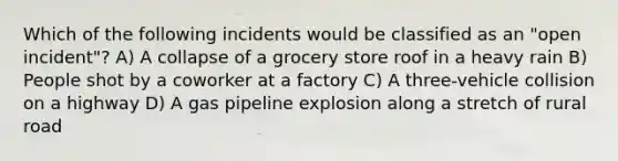 Which of the following incidents would be classified as an "open incident"? A) A collapse of a grocery store roof in a heavy rain B) People shot by a coworker at a factory C) A three-vehicle collision on a highway D) A gas pipeline explosion along a stretch of rural road