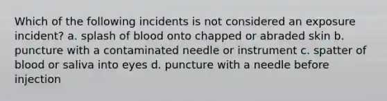 Which of the following incidents is not considered an exposure incident? a. splash of blood onto chapped or abraded skin b. puncture with a contaminated needle or instrument c. spatter of blood or saliva into eyes d. puncture with a needle before injection