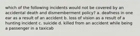 which of the following incidents would not be covered by an accidental death and dismemberment policy? a. deafness in one ear as a result of an accident b. loss of vision as a result of a hunting incident c. suicide d. killed from an accident while being a passenger in a taxicab