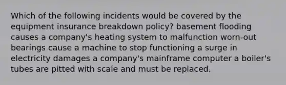 Which of the following incidents would be covered by the equipment insurance breakdown policy? basement flooding causes a company's heating system to malfunction worn-out bearings cause a machine to stop functioning a surge in electricity damages a company's mainframe computer a boiler's tubes are pitted with scale and must be replaced.