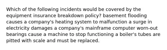 Which of the following incidents would be covered by the equipment insurance breakdown policy? basement flooding causes a company's heating system to malfunction a surge in electricity damages a company's mainframe computer worn-out bearings cause a machine to stop functioning a boiler's tubes are pitted with scale and must be replaced.