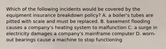 Which of the following incidents would be covered by the equipment insurance breakdown policy? A. a boiler's tubes are pitted with scale and must be replaced. B. basement flooding causes a company's heating system to malfunction C. a surge in electricity damages a company's mainframe computer D. worn-out bearings cause a machine to stop functioning