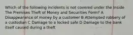 Which of the following incidents is not covered under the Inside The Premises Theft of Money and Securities Form? A Disappearance of money by a customer B Attempted robbery of a custodian C Damage to a locked safe D Damage to the bank itself caused during a theft