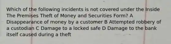 Which of the following incidents is not covered under the Inside The Premises Theft of Money and Securities Form? A Disappearance of money by a customer B Attempted robbery of a custodian C Damage to a locked safe D Damage to the bank itself caused during a theft