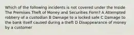 Which of the following incidents is not covered under the Inside The Premises Theft of Money and Securities Form? A Attempted robbery of a custodian B Damage to a locked safe C Damage to the bank itself caused during a theft D Disappearance of money by a customer