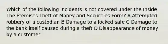 Which of the following incidents is not covered under the Inside The Premises Theft of Money and Securities Form? A Attempted robbery of a custodian B Damage to a locked safe C Damage to the bank itself caused during a theft D Disappearance of money by a customer