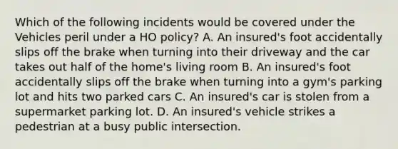 Which of the following incidents would be covered under the Vehicles peril under a HO policy? A. An insured's foot accidentally slips off the brake when turning into their driveway and the car takes out half of the home's living room B. An insured's foot accidentally slips off the brake when turning into a gym's parking lot and hits two parked cars C. An insured's car is stolen from a supermarket parking lot. D. An insured's vehicle strikes a pedestrian at a busy public intersection.