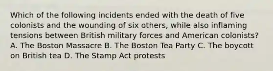 Which of the following incidents ended with the death of five colonists and the wounding of six others, while also inflaming tensions between British military forces and American colonists? A. The Boston Massacre B. The Boston Tea Party C. The boycott on British tea D. The Stamp Act protests