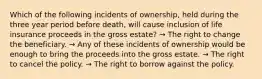 Which of the following incidents of ownership, held during the three year period before death, will cause inclusion of life insurance proceeds in the gross estate? → The right to change the beneficiary. → Any of these incidents of ownership would be enough to bring the proceeds into the gross estate. → The right to cancel the policy. → The right to borrow against the policy.