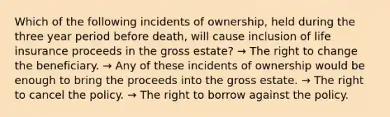 Which of the following incidents of ownership, held during the three year period before death, will cause inclusion of life insurance proceeds in the gross estate? → The right to change the beneficiary. → Any of these incidents of ownership would be enough to bring the proceeds into the gross estate. → The right to cancel the policy. → The right to borrow against the policy.