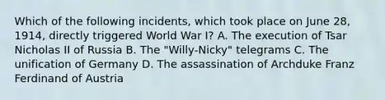 Which of the following incidents, which took place on June 28, 1914, directly triggered World War I? A. The execution of Tsar Nicholas II of Russia B. The "Willy-Nicky" telegrams C. The unification of Germany D. The assassination of Archduke Franz Ferdinand of Austria