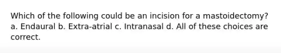 Which of the following could be an incision for a mastoidectomy? a. Endaural b. Extra-atrial c. Intranasal d. All of these choices are correct.