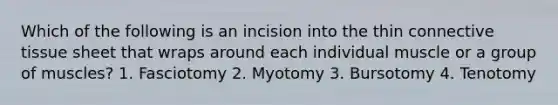 Which of the following is an incision into the thin <a href='https://www.questionai.com/knowledge/kYDr0DHyc8-connective-tissue' class='anchor-knowledge'>connective tissue</a> sheet that wraps around each individual muscle or a group of muscles? 1. Fasciotomy 2. Myotomy 3. Bursotomy 4. Tenotomy