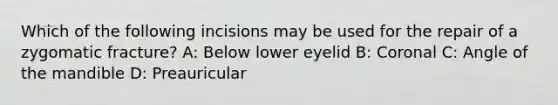 Which of the following incisions may be used for the repair of a zygomatic fracture? A: Below lower eyelid B: Coronal C: Angle of the mandible D: Preauricular