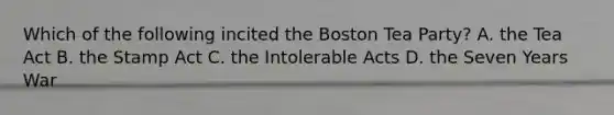 Which of the following incited the <a href='https://www.questionai.com/knowledge/k3SwABBzMk-boston-tea-party' class='anchor-knowledge'>boston tea party</a>? A. the Tea Act B. the Stamp Act C. the <a href='https://www.questionai.com/knowledge/k5QeiPzyFZ-intolerable-acts' class='anchor-knowledge'>intolerable acts</a> D. the Seven Years War