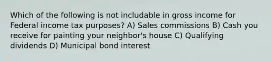 Which of the following is not includable in gross income for Federal income tax purposes? A) Sales commissions B) Cash you receive for painting your neighbor's house C) Qualifying dividends D) Municipal bond interest