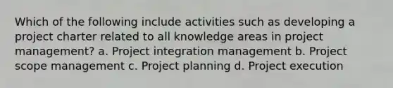 Which of the following include activities such as developing a project charter related to all knowledge areas in project management? a. Project integration management b. Project scope management c. Project planning d. Project execution