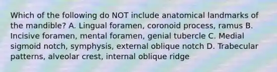 Which of the following do NOT include anatomical landmarks of the mandible? A. Lingual foramen, coronoid process, ramus B. Incisive foramen, mental foramen, genial tubercle C. Medial sigmoid notch, symphysis, external oblique notch D. Trabecular patterns, alveolar crest, internal oblique ridge