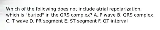 Which of the following does not include atrial repolarization, which is "buried" in the QRS complex? A. P wave B. QRS complex C. T wave D. PR segment E. ST segment F. QT interval