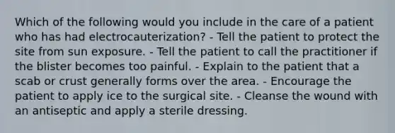 Which of the following would you include in the care of a patient who has had electrocauterization? - Tell the patient to protect the site from sun exposure. - Tell the patient to call the practitioner if the blister becomes too painful. - Explain to the patient that a scab or crust generally forms over the area. - Encourage the patient to apply ice to the surgical site. - Cleanse the wound with an antiseptic and apply a sterile dressing.