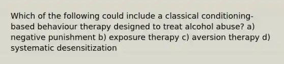 Which of the following could include a classical conditioning-based behaviour therapy designed to treat alcohol abuse? a) negative punishment b) exposure therapy c) aversion therapy d) systematic desensitization