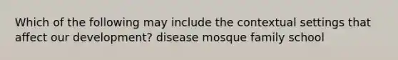 Which of the following may include the contextual settings that affect our development? disease mosque family school