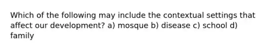 Which of the following may include the contextual settings that affect our development? a) mosque b) disease c) school d) family