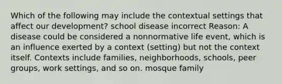 Which of the following may include the contextual settings that affect our development? school disease incorrect Reason: A disease could be considered a nonnormative life event, which is an influence exerted by a context (setting) but not the context itself. Contexts include families, neighborhoods, schools, peer groups, work settings, and so on. mosque family