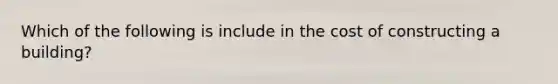 Which of the following is include in the cost of constructing a building?