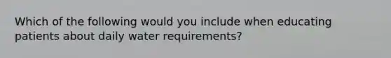 Which of the following would you include when educating patients about daily water requirements?