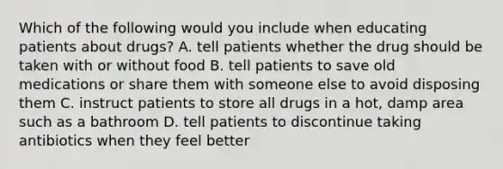 Which of the following would you include when educating patients about drugs? A. tell patients whether the drug should be taken with or without food B. tell patients to save old medications or share them with someone else to avoid disposing them C. instruct patients to store all drugs in a hot, damp area such as a bathroom D. tell patients to discontinue taking antibiotics when they feel better