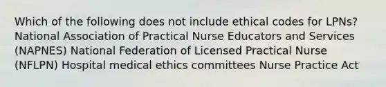 Which of the following does not include ethical codes for LPNs? National Association of Practical Nurse Educators and Services (NAPNES) National Federation of Licensed Practical Nurse (NFLPN) Hospital medical ethics committees Nurse Practice Act