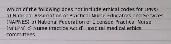 Which of the following does not include ethical codes for LPNs? a) National Association of Practical Nurse Educators and Services (NAPNES) b) National Federation of Licensed Practical Nurse (NFLPN) c) Nurse Practice Act d) Hospital medical ethics committees