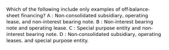 Which of the following include only examples of off-balance-sheet financing? A : Non-consolidated subsidiary, operating lease, and non-interest bearing note. B : Non-interest bearing note and operating lease. C : Special purpose entity and non-interest bearing note. D : Non-consolidated subsidiary, operating leases. and special purpose entity.