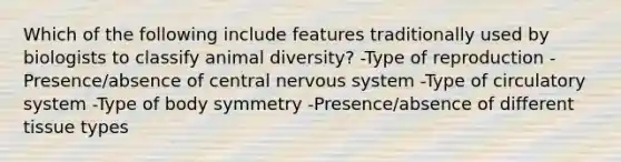 Which of the following include features traditionally used by biologists to classify animal diversity? -Type of reproduction -Presence/absence of central nervous system -Type of circulatory system -Type of body symmetry -Presence/absence of different tissue types