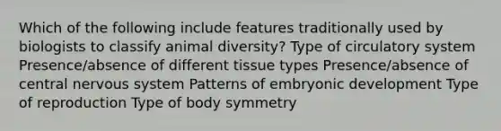 Which of the following include features traditionally used by biologists to classify animal diversity? Type of circulatory system Presence/absence of different tissue types Presence/absence of central nervous system Patterns of embryonic development Type of reproduction Type of body symmetry