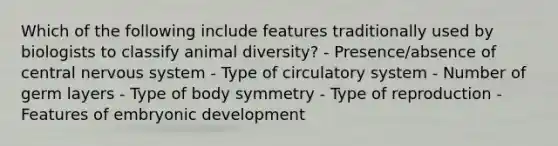 Which of the following include features traditionally used by biologists to classify animal diversity? - Presence/absence of central nervous system - Type of circulatory system - Number of germ layers - Type of body symmetry - Type of reproduction - Features of embryonic development