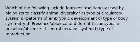 Which of the following include features traditionally used by biologists to classify animal diversity? a) type of circulatory system b) patterns of embryonic development c) type of body symmetry d) Presence/absence of different tissue types e) presence/absence of central <a href='https://www.questionai.com/knowledge/kThdVqrsqy-nervous-system' class='anchor-knowledge'>nervous system</a> f) type of reproduction