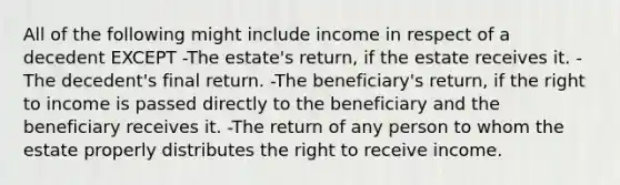 All of the following might include income in respect of a decedent EXCEPT -The estate's return, if the estate receives it. -The decedent's final return. -The beneficiary's return, if the right to income is passed directly to the beneficiary and the beneficiary receives it. -The return of any person to whom the estate properly distributes the right to receive income.