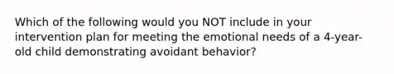 Which of the following would you NOT include in your intervention plan for meeting the emotional needs of a 4-year-old child demonstrating avoidant behavior?