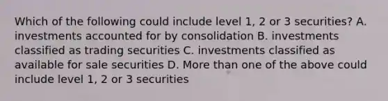 Which of the following could include level 1, 2 or 3 securities? A. investments accounted for by consolidation B. investments classified as trading securities C. investments classified as available for sale securities D. <a href='https://www.questionai.com/knowledge/keWHlEPx42-more-than' class='anchor-knowledge'>more than</a> one of the above could include level 1, 2 or 3 securities