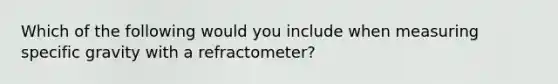 Which of the following would you include when measuring specific gravity with a refractometer?