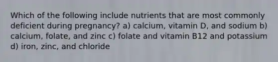 Which of the following include nutrients that are most commonly deficient during pregnancy? a) calcium, vitamin D, and sodium b) calcium, folate, and zinc c) folate and vitamin B12 and potassium d) iron, zinc, and chloride