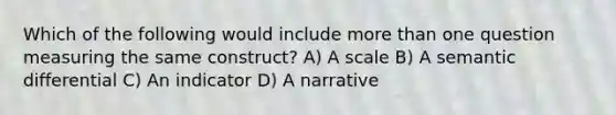 Which of the following would include more than one question measuring the same construct? A) A scale B) A semantic differential C) An indicator D) A narrative