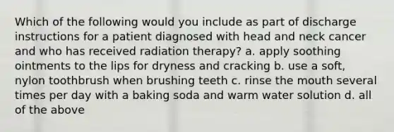 Which of the following would you include as part of discharge instructions for a patient diagnosed with head and neck cancer and who has received radiation therapy? a. apply soothing ointments to the lips for dryness and cracking b. use a soft, nylon toothbrush when brushing teeth c. rinse the mouth several times per day with a baking soda and warm water solution d. all of the above