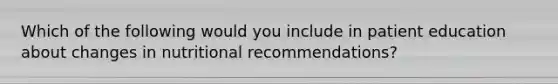 Which of the following would you include in patient education about changes in nutritional recommendations?