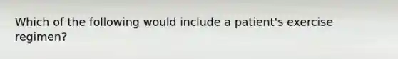 Which of the following would include a patient's exercise regimen?