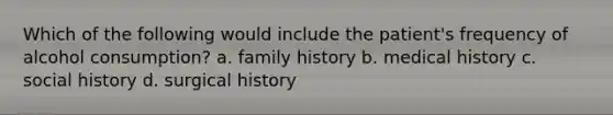 Which of the following would include the patient's frequency of alcohol consumption? a. family history b. medical history c. social history d. surgical history